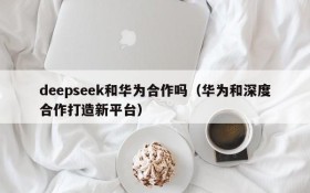 deepseek和华为合作吗(华为和深度合作打造新平台)