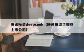 腾讯投资deepseek（腾讯投资了哪些上市公司）