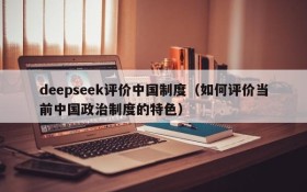 deepseek评价中国制度(如何评价当前中国政治制度的特色)