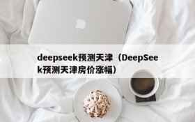 deepseek预测天津(DeepSeek预测天津房价涨幅)