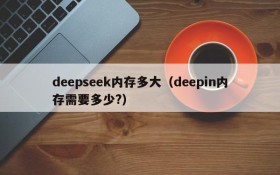 deepseek内存多大(deepin内存需要多少?)