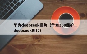 华为deepseek图片（华为360保护deepseek图片）