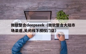 微软整合deepseek(微软整合大陆市场渠道,关闭线下授权门店)