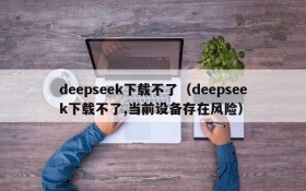 deepseek下载不了(deepseek下载不了,当前设备存在风险)