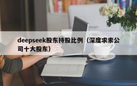 deepseek股东持股比例(深度求索公司十大股东)