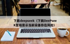 下截deepseek（下截DeePseeK登陆显示当前设备存在风险）