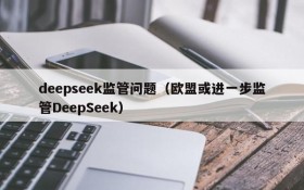 deepseek监管问题(欧盟或进一步监管DeepSeek)