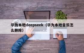 华为本地deepseek（华为本地音乐怎么删除）