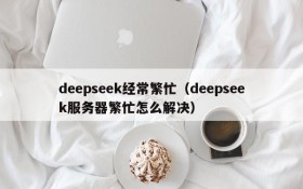 deepseek经常繁忙(deepseek服务器繁忙怎么解决)