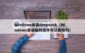 windows安装deepseek（Windows安装临时文件可以删除吗）