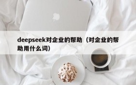 deepseek对企业的帮助(对企业的帮助用什么词)