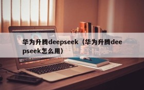 华为升腾deepseek(华为升腾deepseek怎么用)