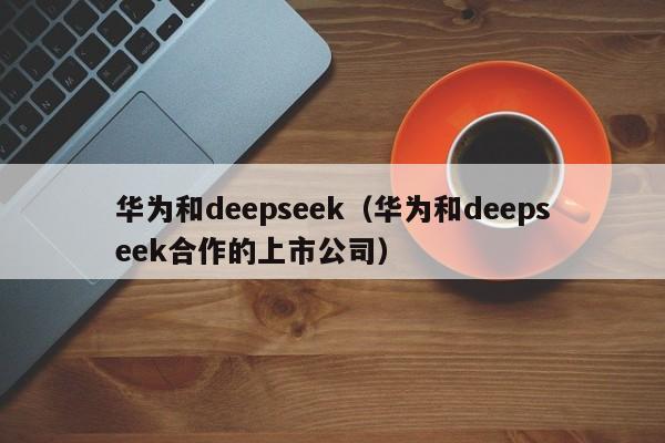 华为和deepseek（华为和deepseek合作的上市公司）