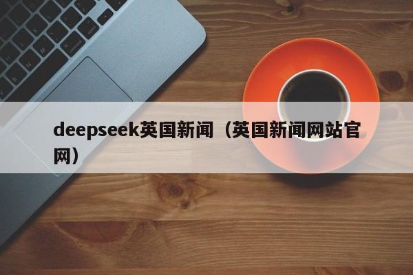 deepseek英国新闻(英国新闻网站官网)