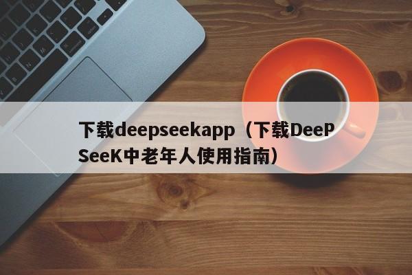 下载deepseekapp(下载DeePSeeK中老年人使用指南)