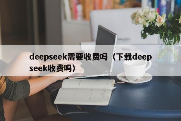 deepseek需要收费吗(下载deepseek收费吗)