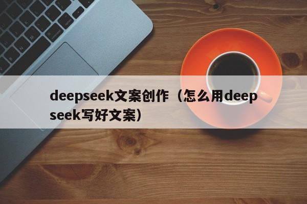 deepseek文案创作(怎么用deepseek写好文案)