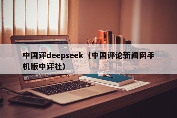 中国评deepseek（中国评论新闻网手机版中评社）