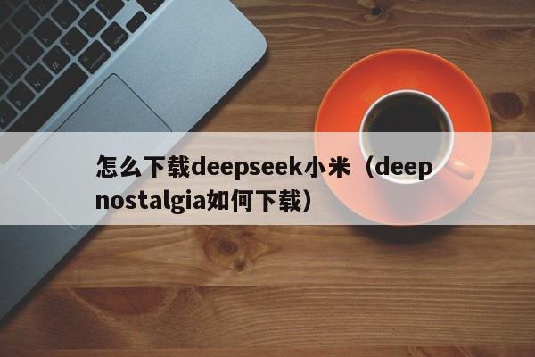 怎么下载deepseek小米(deep nostalgia如何下载)