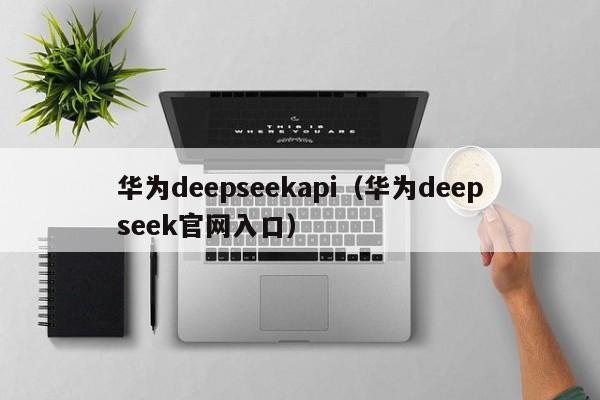 华为deepseekapi(华为deepseek官网入口)