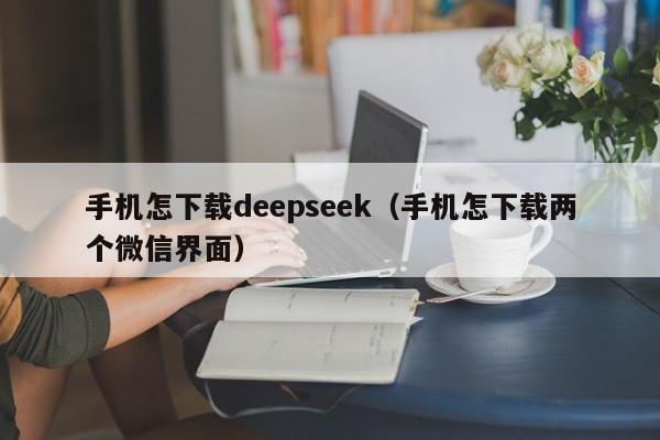 手机怎下载deepseek(手机怎下载两个微信界面)