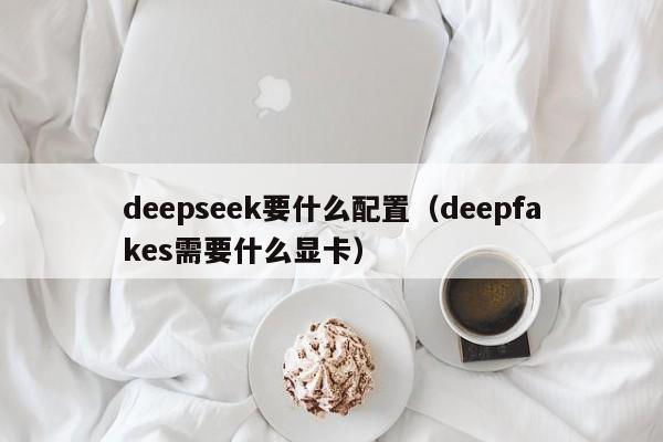 deepseek要什么配置（deepfakes需要什么显卡）