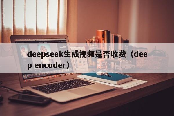 deepseek生成视频是否收费（deep encoder）