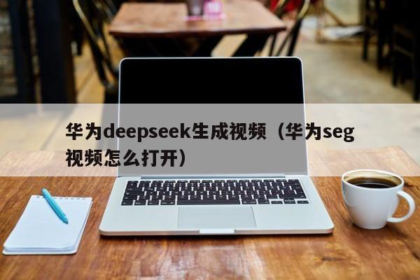华为deepseek生成视频(华为seg视频怎么打开)