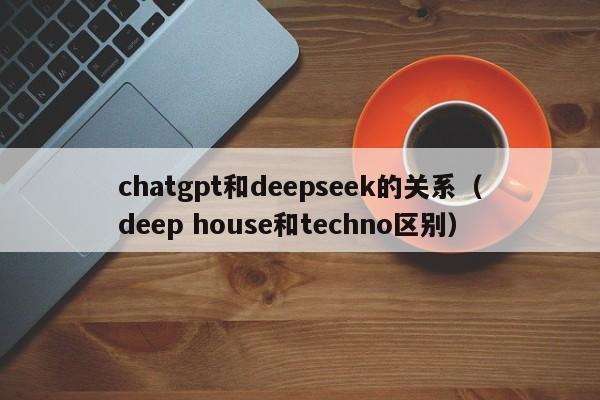 chatgpt和deepseek的关系（deep house和techno区别）