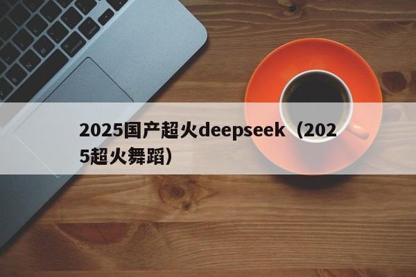 2025国产超火deepseek（2025超火舞蹈）