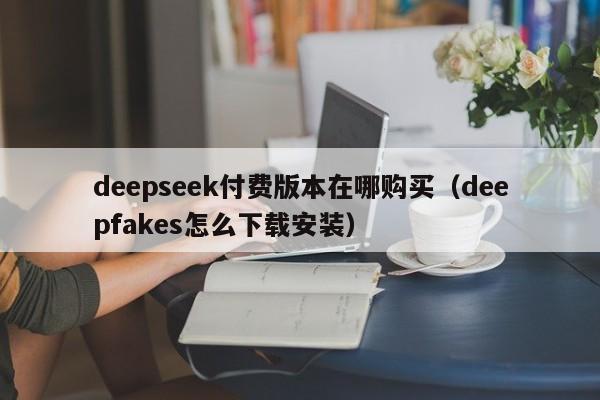 deepseek付费版本在哪购买（deepfakes怎么下载安装）