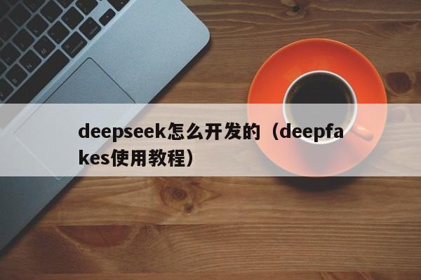 deepseek怎么开发的（deepfakes使用教程）