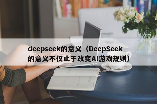 deepseek的意义（DeepSeek的意义不仅止于改变AI游戏规则）