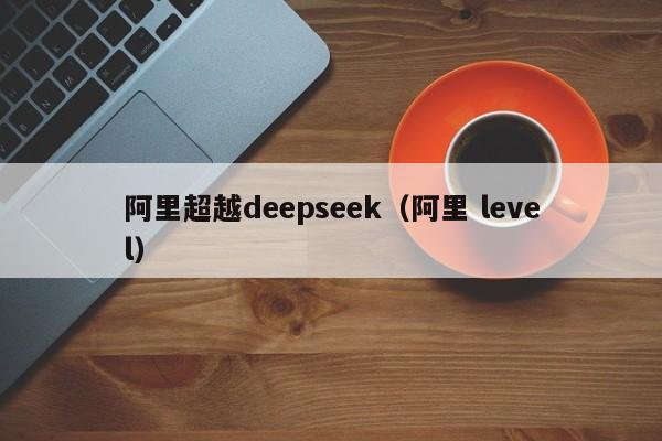 阿里超越deepseek(阿里 level)