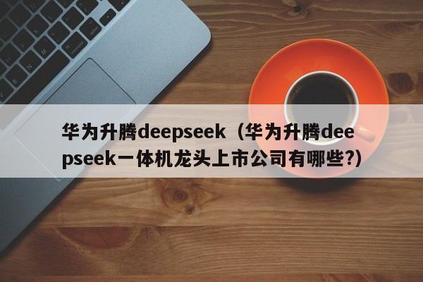 华为升腾deepseek（华为升腾deepseek一体机龙头上市公司有哪些?）