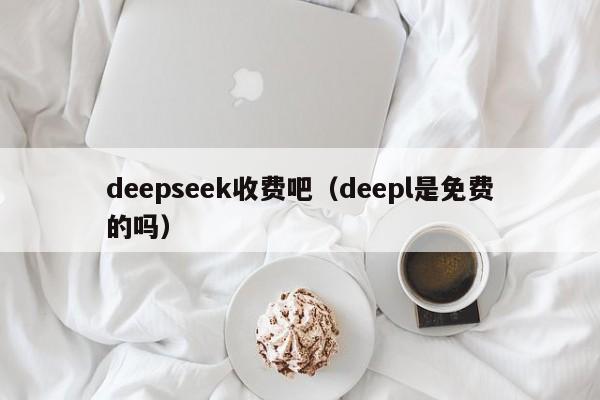 deepseek收费吧(deepl是免费的吗)