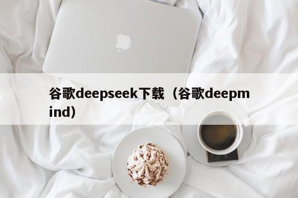 谷歌deepseek下载（谷歌deepmind）