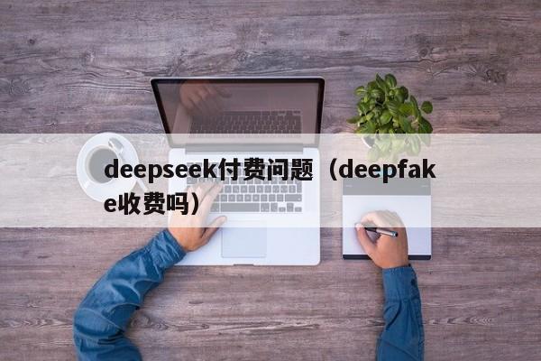 deepseek付费问题（deepfake收费吗）