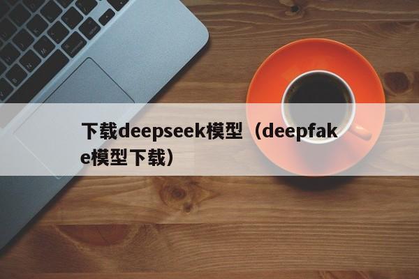 下载deepseek模型(deepfake模型下载)