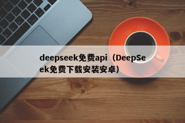 deepseek免费api(DeepSeek免费下载安装安卓)