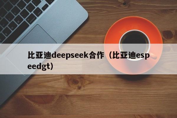 比亚迪deepseek合作（比亚迪espeedgt）